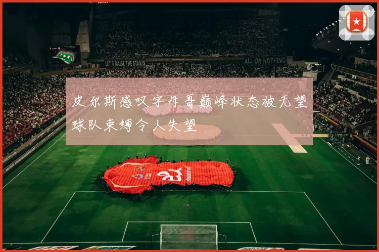 皮尔斯感叹字母哥巅峰状态被无望球队束缚令人失望
