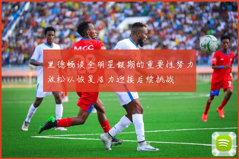 里德畅谈全明星假期的重要性努力放松以恢复活力迎接后续挑战