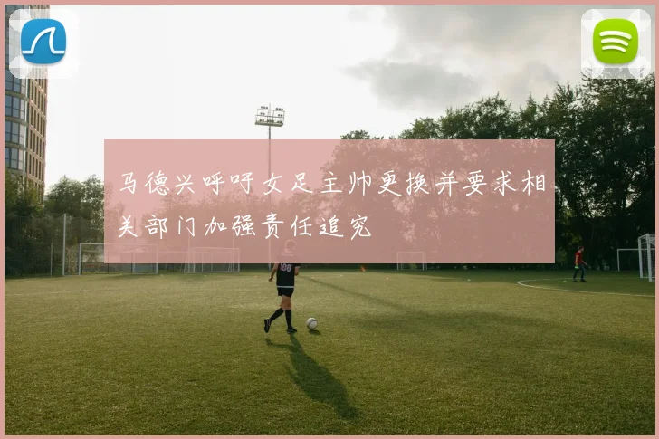 马德兴呼吁女足主帅更换并要求相关部门加强责任追究