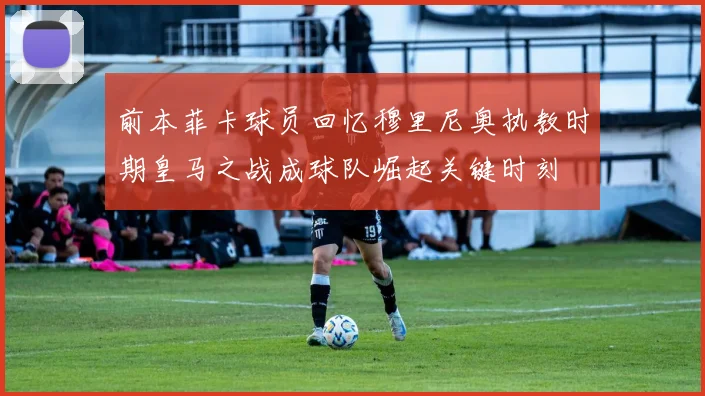 前本菲卡球员回忆穆里尼奥执教时期皇马之战成球队崛起关键时刻