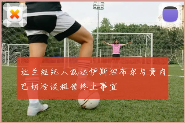 杜兰经纪人抵达伊斯坦布尔与费内巴切洽谈租借终止事宜