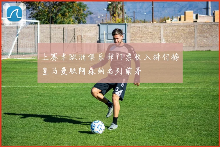 上赛季欧洲俱乐部门票收入排行榜皇马曼联阿森纳名列前茅