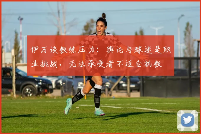 伊万谈教练压力：舆论与球迷是职业挑战，无法承受者不适合执教