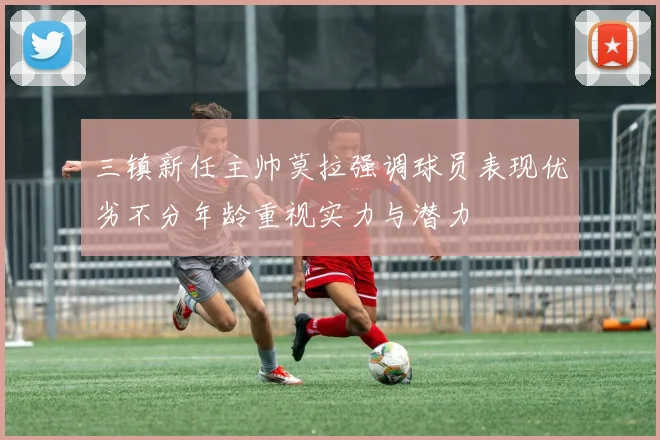 三镇新任主帅莫拉强调球员表现优劣不分年龄重视实力与潜力