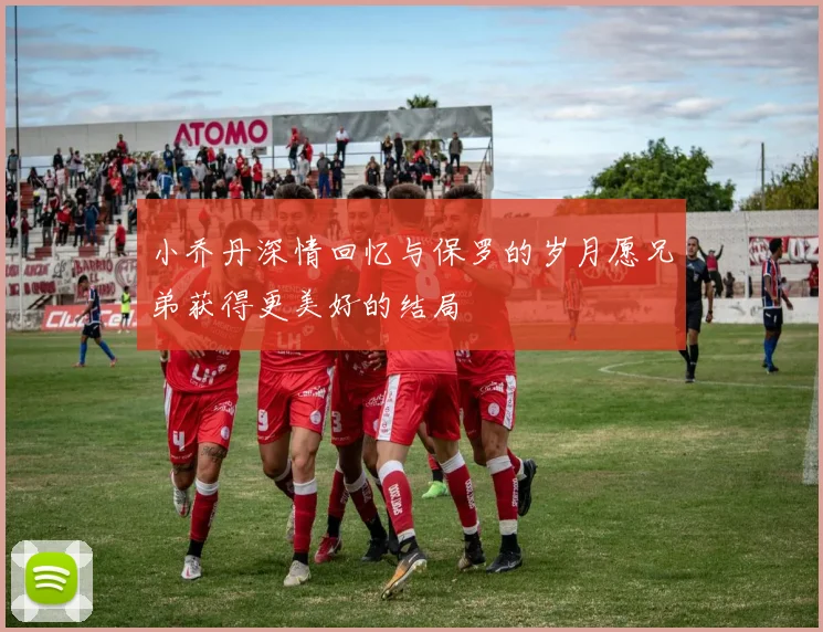 小乔丹深情回忆与保罗的岁月愿兄弟获得更美好的结局